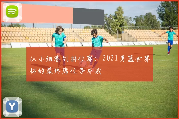 从小组赛到排位赛:2021男篮世界杯的最终席位争夺战