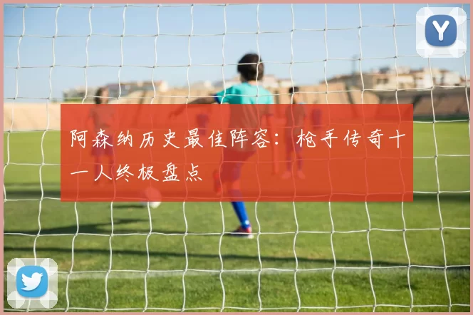 阿森纳历史最佳阵容:枪手传奇十一人终极盘点