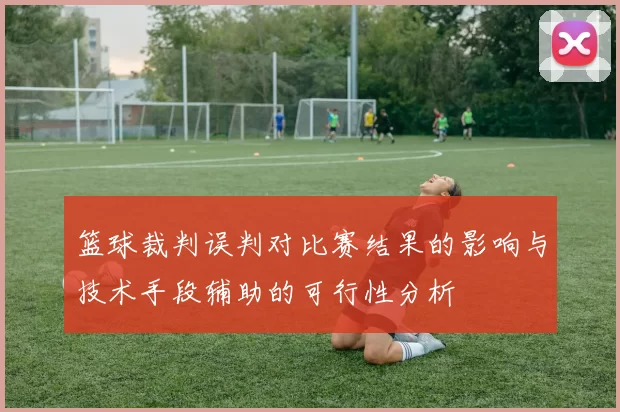 篮球裁判误判对比赛结果的影响与技术手段辅助的可行性分析