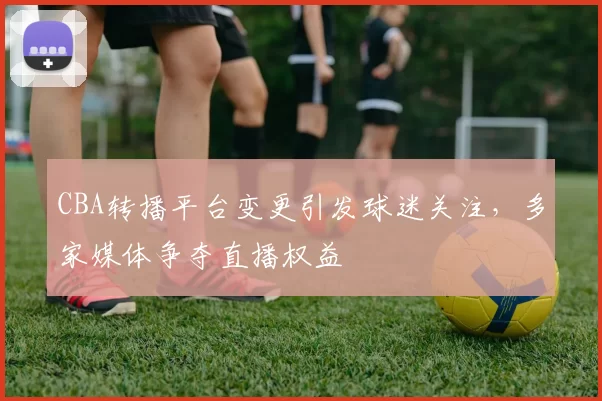 CBA转播平台变更引发球迷关注,多家媒体争夺直播权益
