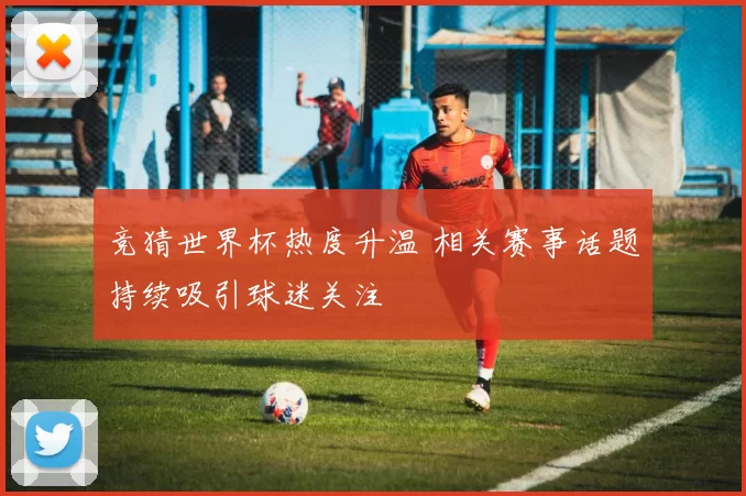 竞猜世界杯热度升温 相关赛事话题持续吸引球迷关注