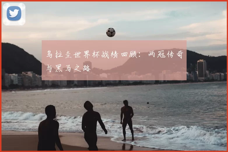 乌拉圭世界杯战绩回顾:两冠传奇与黑马之路