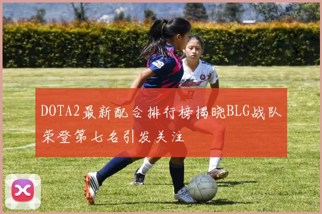 DOTA2最新配合排行榜揭晓BLG战队荣登第七名引发关注