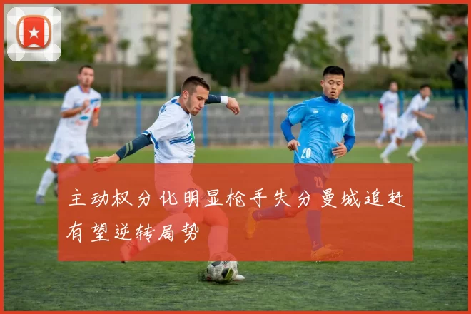 主动权分化明显枪手失分曼城追赶有望逆转局势