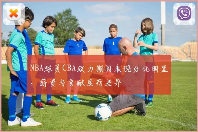 NBA球员CBA效力期间表现分化明显，薪资与贡献度存差异