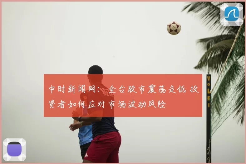 中时新闻网：全台股市震荡走低 投资者如何应对市场波动风险