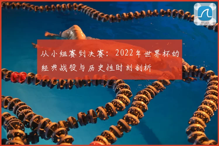 从小组赛到决赛:2022年世界杯的经典战役与历史性时刻剖析