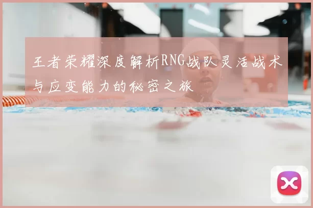 王者荣耀深度解析RNG战队灵活战术与应变能力的秘密之旅