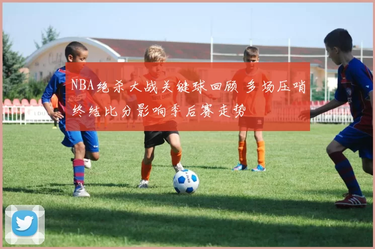 NBA绝杀大战关键球回顾 多场压哨终结比分影响季后赛走势