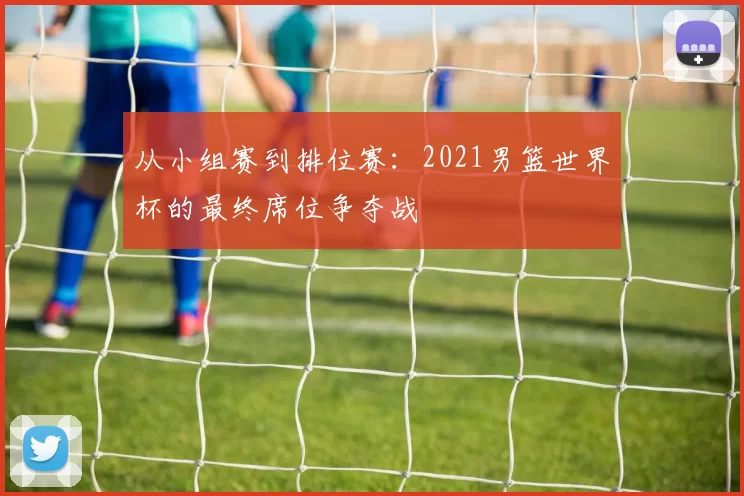 从小组赛到排位赛：2021男篮世界杯的最终席位争夺战