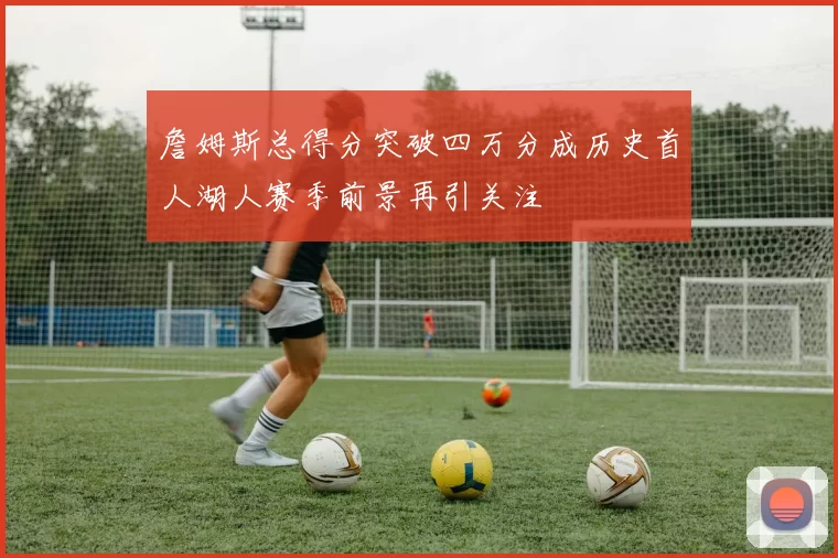 詹姆斯总得分突破四万分成历史首人湖人赛季前景再引关注