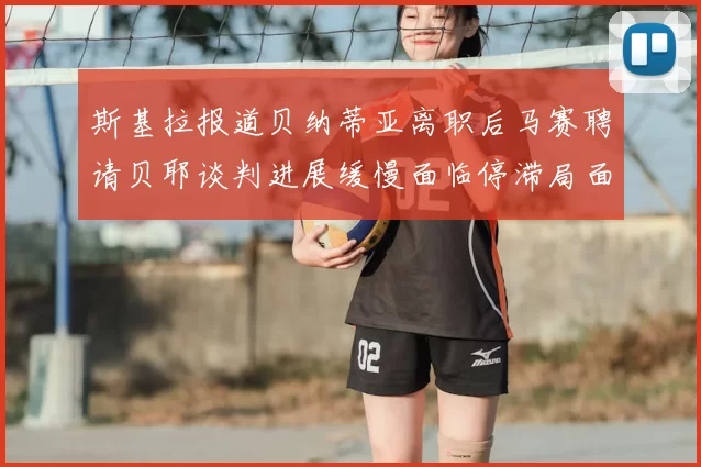 斯基拉报道贝纳蒂亚离职后马赛聘请贝耶谈判进展缓慢面临停滞局面