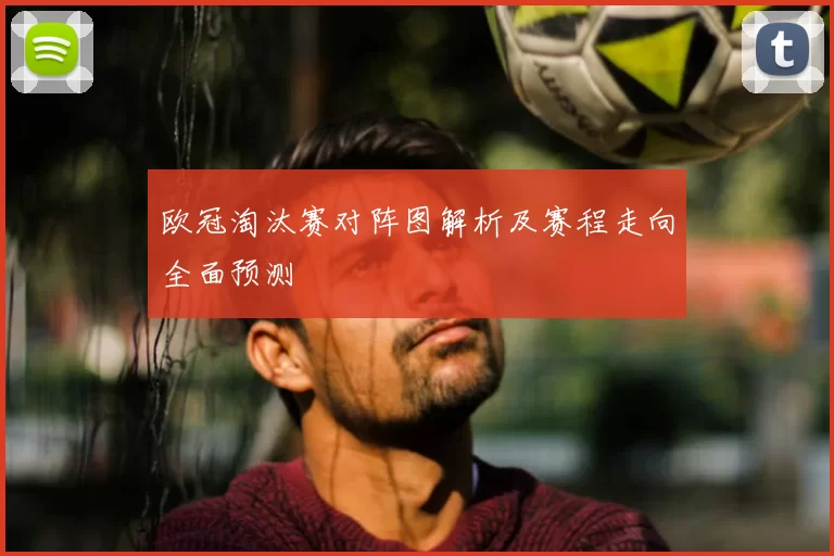 欧冠淘汰赛对阵图解析及赛程走向全面预测