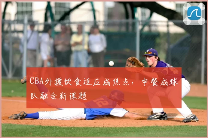 CBA外援饮食适应成焦点，中餐成球队融合新课题