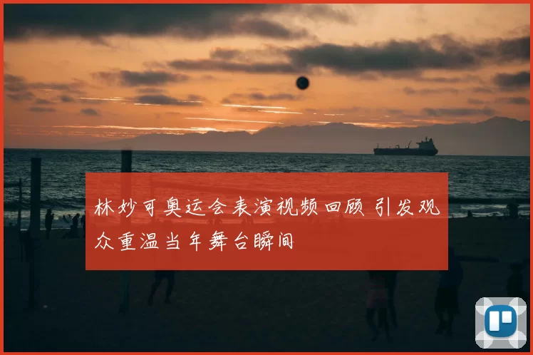 林妙可奥运会表演视频回顾 引发观众重温当年舞台瞬间