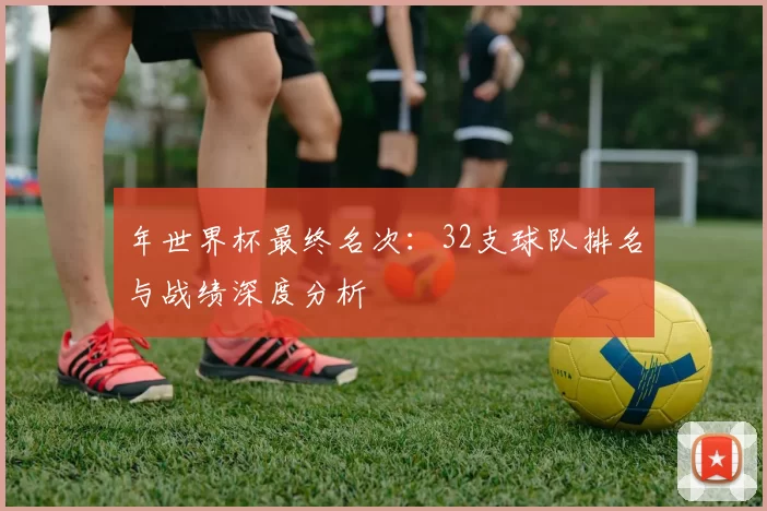 年世界杯最终名次：32支球队排名与战绩深度分析