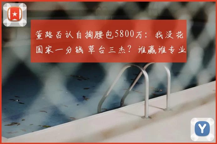 董路否认自掏腰包5800万:我没花国家一分钱 草台三杰?谁赢谁专业